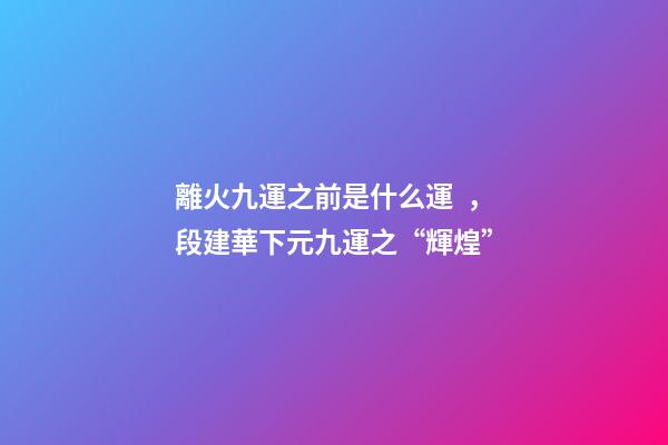 離火九運之前是什么運，段建華下元九運之“輝煌”